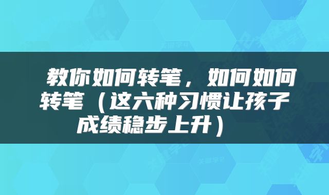  教你如何转笔，如何如何转笔（这六种习惯让孩子成绩稳步上升） 