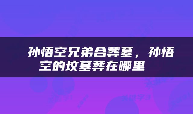  孙悟空兄弟合葬墓，孙悟空的坟墓葬在哪里 