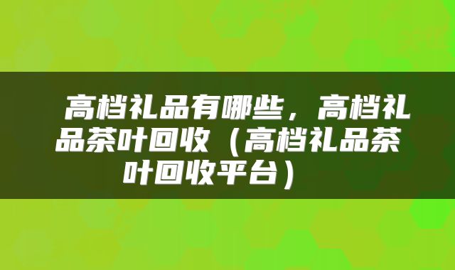 高档礼品有哪些,高档礼品茶叶回收(高档礼品茶叶回收平台)