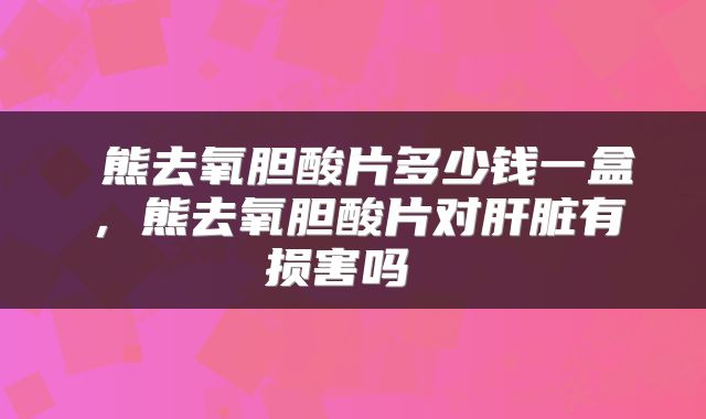  熊去氧胆酸片多少钱一盒，熊去氧胆酸片对肝脏有损害吗 