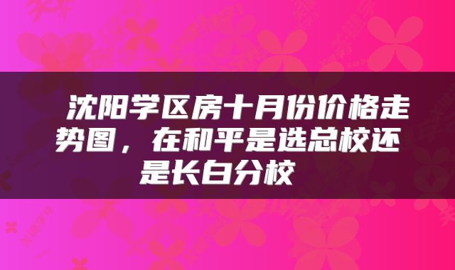 沈阳学区房十月份价格走势图，在和平是选总校还是长白分校 