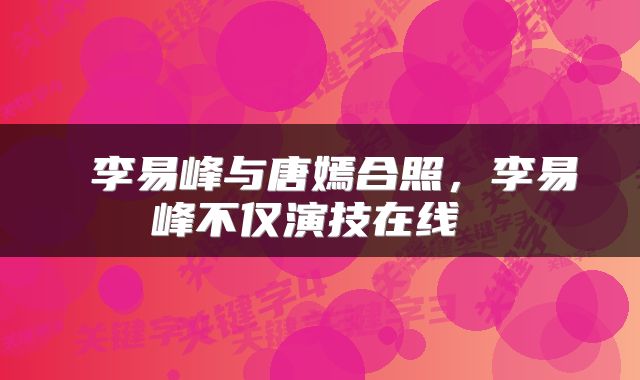 李易峰与唐嫣合照，李易峰不仅演技在线 
