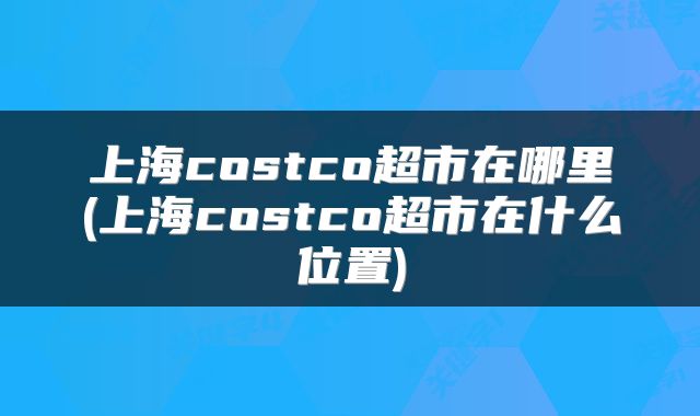 上海costco超市在哪里(上海costco超市在什么位置)
