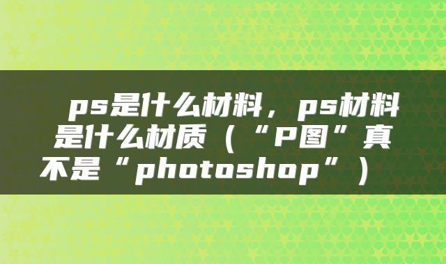  ps是什么材料，ps材料是什么材质（“P图”真不是“photoshop”） 