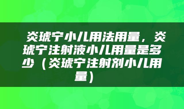  炎琥宁小儿用法用量，炎琥宁注射液小儿用量是多少（炎琥宁注射剂小儿用量） 