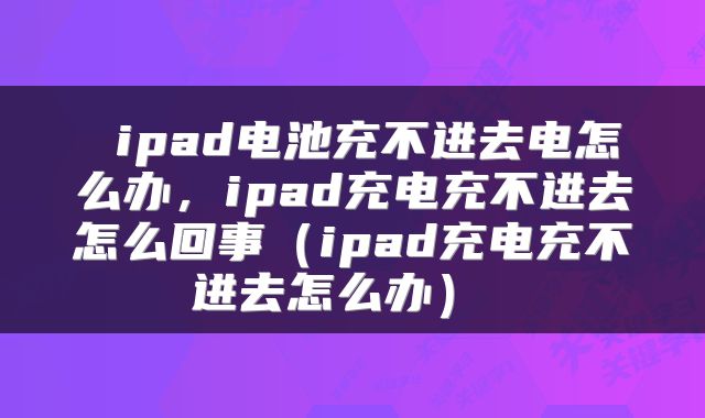  ipad电池充不进去电怎么办，ipad充电充不进去怎么回事（ipad充电充不进去怎么办） 