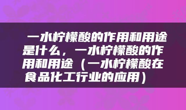  一水柠檬酸的作用和用途是什么，一水柠檬酸的作用和用途（一水柠檬酸在食品化工行业的应用） 