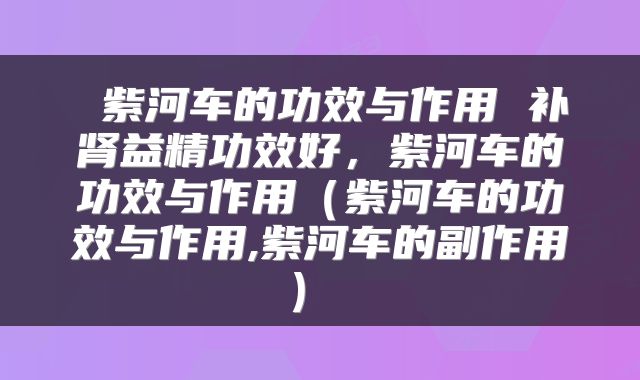  紫河车的功效与作用 补肾益精功效好，紫河车的功效与作用（紫河车的功效与作用,紫河车的副作用） 
