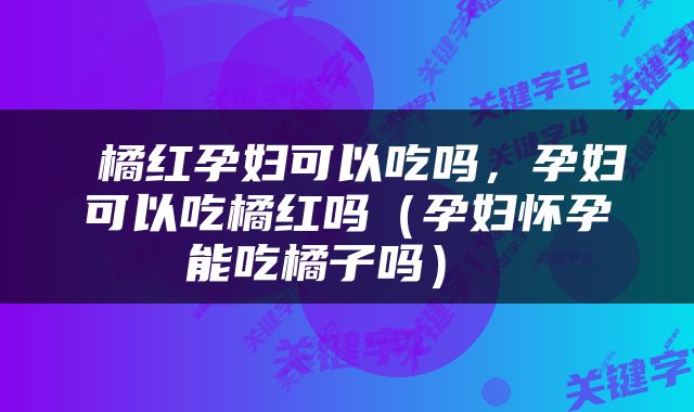  橘红孕妇可以吃吗，孕妇可以吃橘红吗（孕妇怀孕能吃橘子吗） 