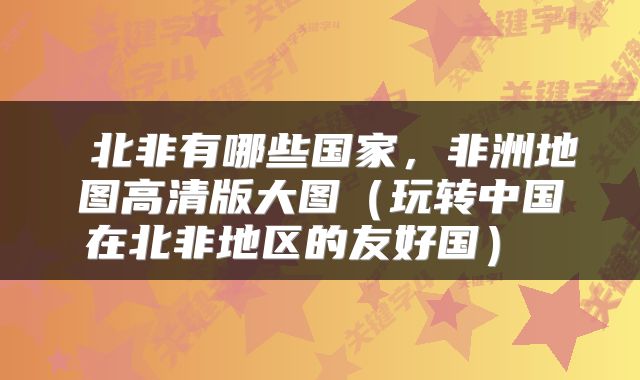  北非有哪些国家，非洲地图高清版大图（玩转中国在北非地区的友好国） 