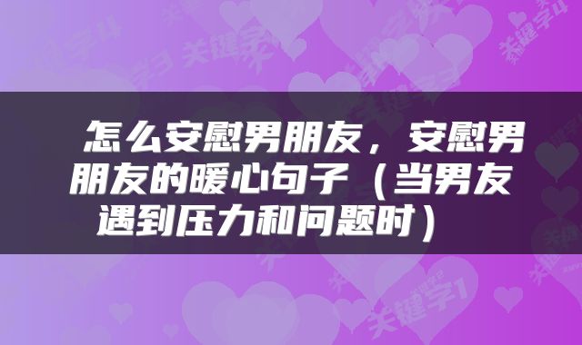  怎么安慰男朋友，安慰男朋友的暖心句子（当男友遇到压力和问题时） 