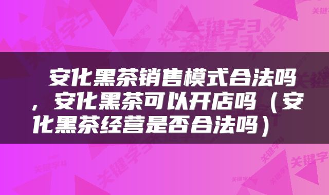  安化黑茶销售模式合法吗，安化黑茶可以开店吗（安化黑茶经营是否合法吗） 