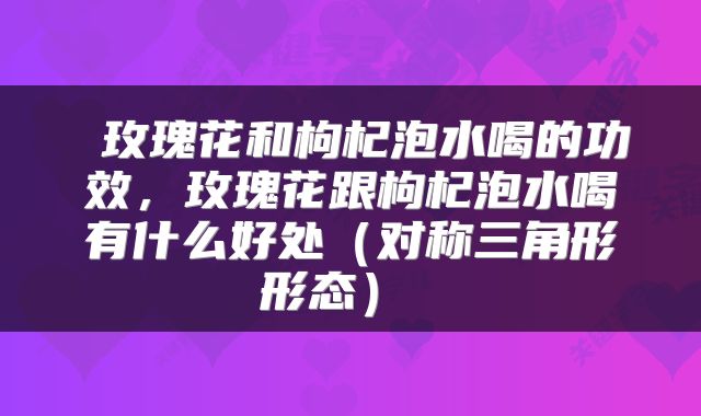  玫瑰花和枸杞泡水喝的功效，玫瑰花跟枸杞泡水喝有什么好处（对称三角形形态） 