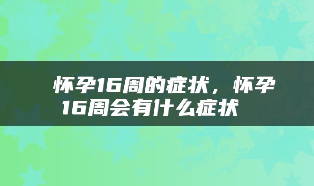  怀孕16周的症状，怀孕16周会有什么症状 