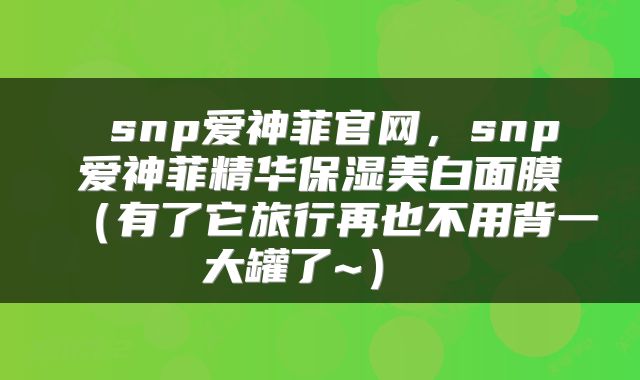  snp爱神菲官网，snp爱神菲精华保湿美白面膜（有了它旅行再也不用背一大罐了~） 