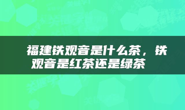  福建铁观音是什么茶，铁观音是红茶还是绿茶 