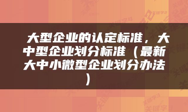  大型企业的认定标准，大中型企业划分标准（最新大中小微型企业划分办法） 