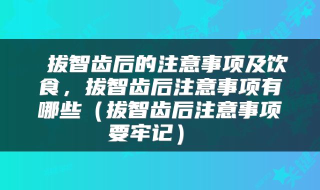  拔智齿后的注意事项及饮食，拔智齿后注意事项有哪些（拔智齿后注意事项要牢记） 