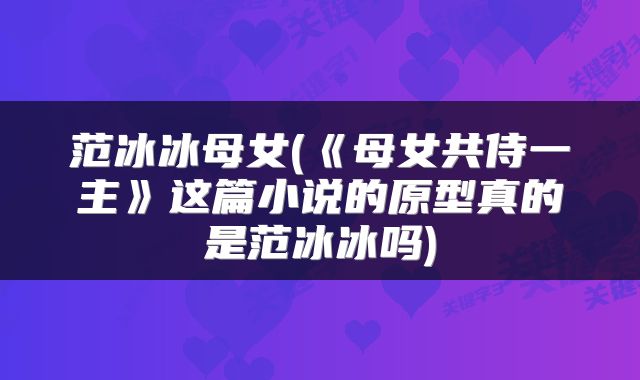 范冰冰母女(《母女共侍一主》这篇小说的原型真的是范冰冰吗)