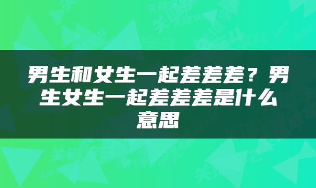 男生和女生一起差差差？男生女生一起差差差是什么意思