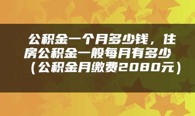  公积金一个月多少钱，住房公积金一般每月有多少（公积金月缴费2080元） 