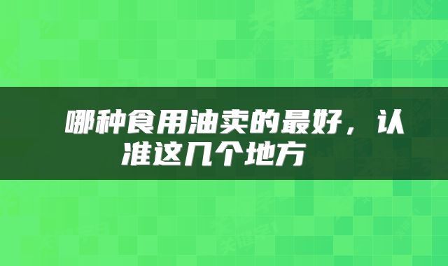  哪种食用油卖的最好，认准这几个地方 