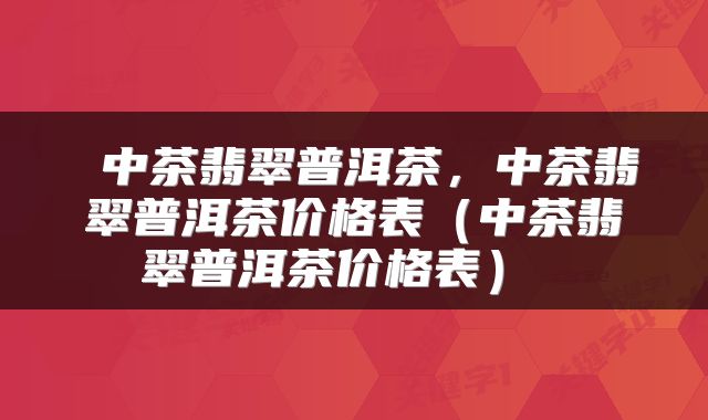 中茶翡翠普洱茶,中茶翡翠普洱茶价格表(中茶翡翠普洱茶价格表)