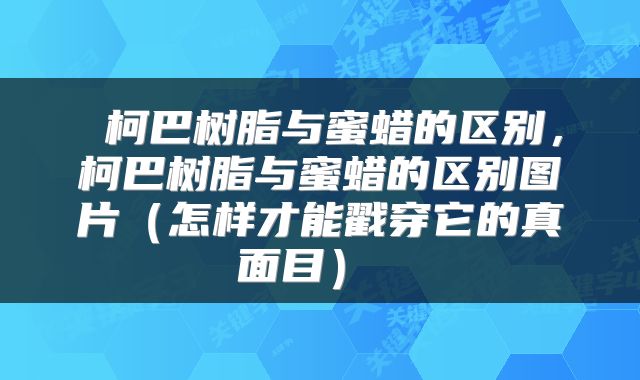  柯巴树脂与蜜蜡的区别，柯巴树脂与蜜蜡的区别图片（怎样才能戳穿它的真面目） 