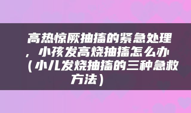 高热惊厥抽搐的紧急处理，小孩发高烧抽搐怎么办（小儿发烧抽搐的三种急救方法） 