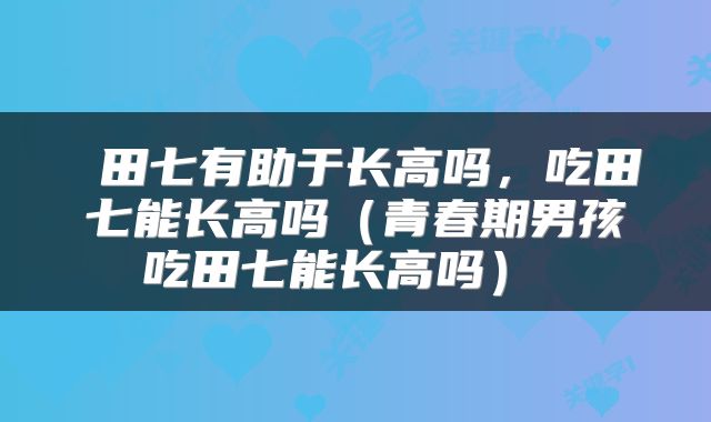  田七有助于长高吗，吃田七能长高吗（青春期男孩吃田七能长高吗） 