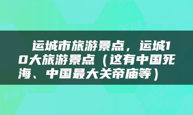 运城市旅游景点，运城10大旅游景点（这有中国死海、中国最大关帝庙等） 