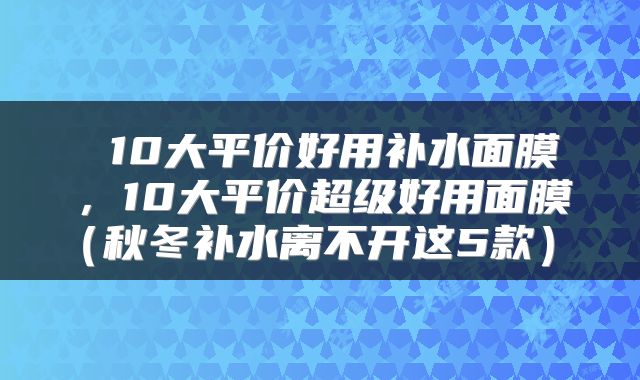  10大平价好用补水面膜，10大平价超级好用面膜（秋冬补水离不开这5款） 