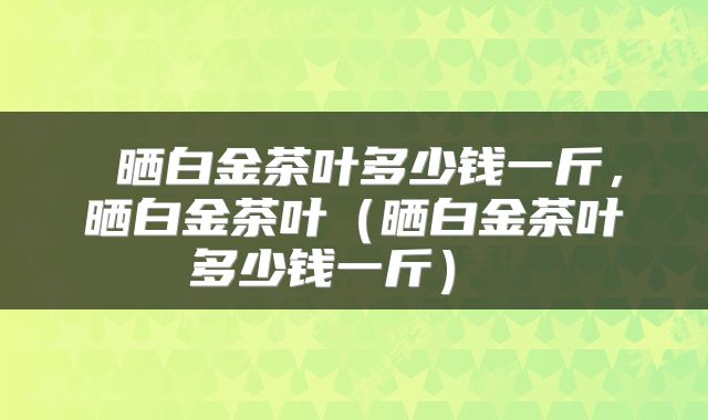  晒白金茶叶多少钱一斤，晒白金茶叶（晒白金茶叶多少钱一斤） 