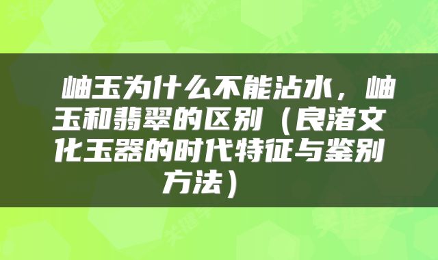  岫玉为什么不能沾水，岫玉和翡翠的区别（良渚文化玉器的时代特征与鉴别方法） 