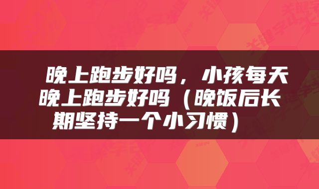  晚上跑步好吗，小孩每天晚上跑步好吗（晚饭后长期坚持一个小习惯） 