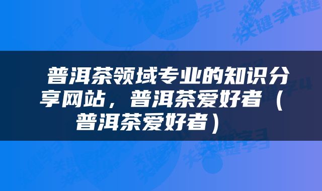  普洱茶领域专业的知识分享网站，普洱茶爱好者（普洱茶爱好者） 