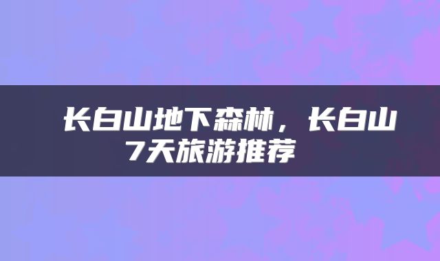  长白山地下森林，长白山7天旅游推荐 