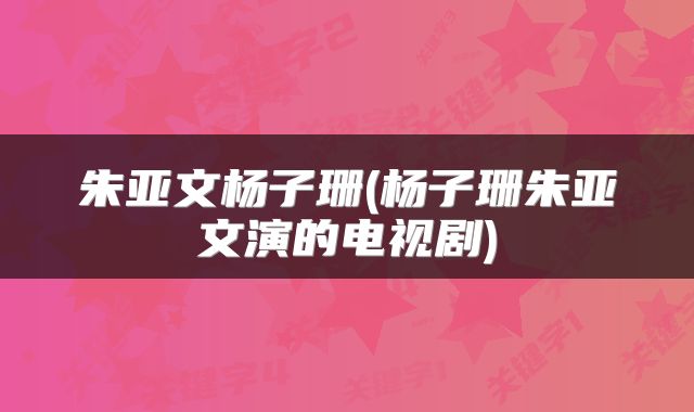 朱亚文杨子珊(杨子珊朱亚文演的电视剧)