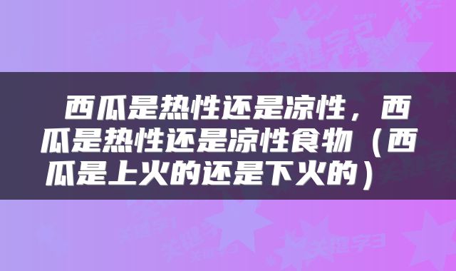  西瓜是热性还是凉性，西瓜是热性还是凉性食物（西瓜是上火的还是下火的） 
