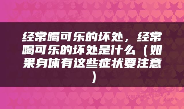 经常喝可乐的坏处,经常喝可乐的坏处是什么(如果身体有这些症状要注意)