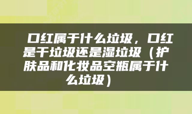  口红属于什么垃圾，口红是干垃圾还是湿垃圾（护肤品和化妆品空瓶属于什么垃圾） 