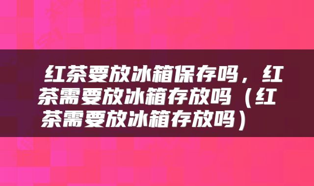  红茶要放冰箱保存吗，红茶需要放冰箱存放吗（红茶需要放冰箱存放吗） 
