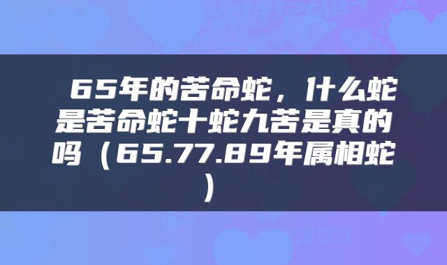  65年的苦命蛇，什么蛇是苦命蛇十蛇九苦是真的吗（65.77.89年属相蛇） 