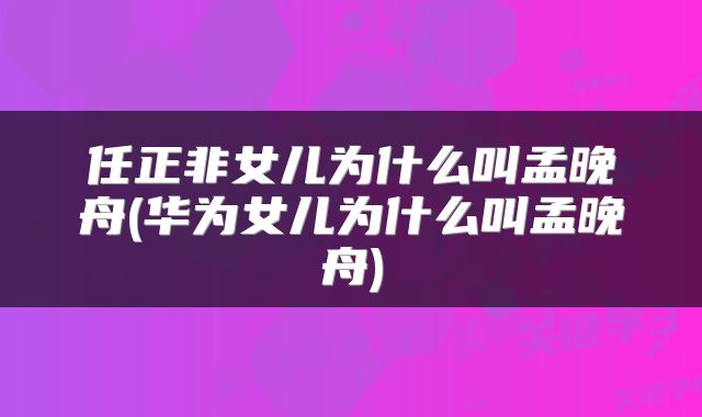 任正非女儿为什么叫孟晚舟(华为女儿为什么叫孟晚舟)