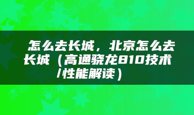  怎么去长城，北京怎么去长城（高通骁龙810技术/性能解读） 