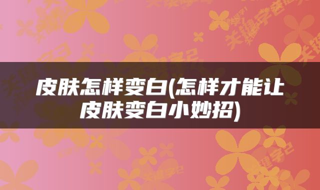 皮肤怎样变白(怎样才能让皮肤变白小妙招)