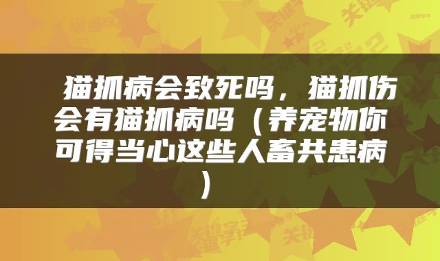  猫抓病会致死吗，猫抓伤会有猫抓病吗（养宠物你可得当心这些人畜共患病） 
