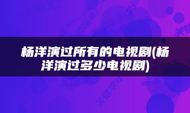 杨洋演过所有的电视剧(杨洋演过多少电视剧)