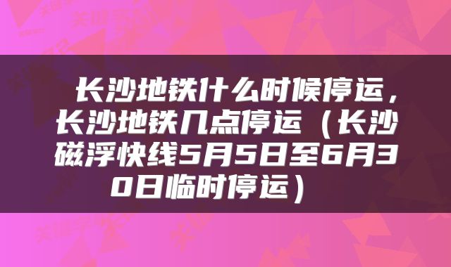  长沙地铁什么时候停运，长沙地铁几点停运（长沙磁浮快线5月5日至6月30日临时停运） 