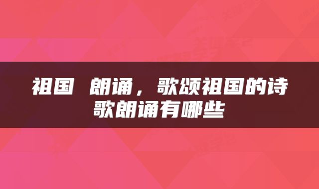 祖国 朗诵，歌颂祖国的诗歌朗诵有哪些